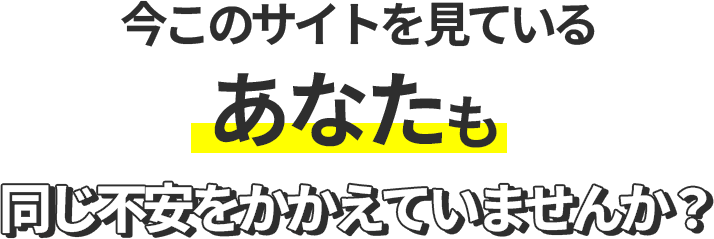 今このサイトを見ているあなたも同じ不安をかかえていませんか？