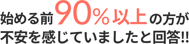 始める前90%以上の方が不安を感じていましたと回答‼